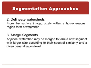 Segmentation Approaches

2. Delineate watersheds
From the surface image, pixels within a homogeneous
region form a watershed

3. Merge Segments
Adjacent watershed may be merged to form a new segment
with larger size according to their spectral similarity and a
given generalization level
 
