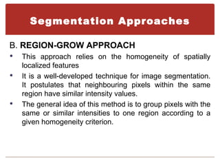 Segmentation Approaches

B. REGION-GROW APPROACH
   This approach relies on the homogeneity of spatially
    localized features
   It is a well-developed technique for image segmentation.
    It postulates that neighbouring pixels within the same
    region have similar intensity values.
   The general idea of this method is to group pixels with the
    same or similar intensities to one region according to a
    given homogeneity criterion.
 
