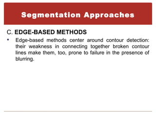 Segmentation Approaches

C. EDGE-BASED METHODS
   Edge-based methods center around contour detection:
    their weakness in connecting together broken contour
    lines make them, too, prone to failure in the presence of
    blurring.
 