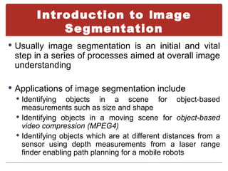 Introduction to Image
            Segmentation
 Usually image segmentation is an initial and vital
  step in a series of processes aimed at overall image
  understanding

 Applications of image segmentation include
   Identifying objects in a scene for object-based
    measurements such as size and shape
   Identifying objects in a moving scene for object-based
    video compression (MPEG4)
   Identifying objects which are at different distances from a
    sensor using depth measurements from a laser range
    finder enabling path planning for a mobile robots
 