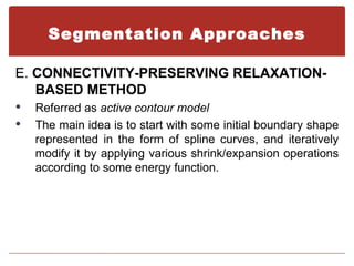 Segmentation Approaches

E. CONNECTIVITY-PRESERVING RELAXATION-
   BASED METHOD
   Referred as active contour model
   The main idea is to start with some initial boundary shape
    represented in the form of spline curves, and iteratively
    modify it by applying various shrink/expansion operations
    according to some energy function.
 