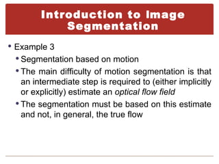 Introduction to Image
            Segmentation
 Example 3
  Segmentation based on motion
  The main difficulty of motion segmentation is that
   an intermediate step is required to (either implicitly
   or explicitly) estimate an optical flow field
  The segmentation must be based on this estimate
   and not, in general, the true flow
 