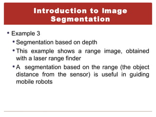 Introduction to Image
            Segmentation
 Example 3
  Segmentation based on depth
  This example shows a range image, obtained
   with a laser range finder
  A segmentation based on the range (the object
   distance from the sensor) is useful in guiding
   mobile robots
 
