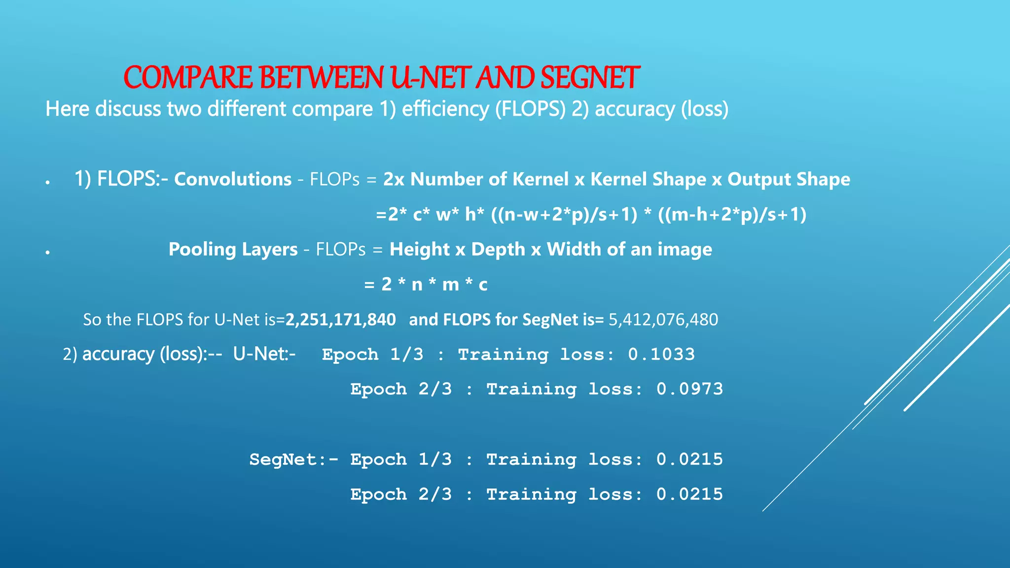 COMPARE BETWEENU-NET ANDSEGNET
Here discuss two different compare 1) efficiency (FLOPS) 2) accuracy (loss)
 1) FLOPS:- Convolutions - FLOPs = 2x Number of Kernel x Kernel Shape x Output Shape
=2* c* w* h* ((n-w+2*p)/s+1) * ((m-h+2*p)/s+1)
 Pooling Layers - FLOPs = Height x Depth x Width of an image
= 2 * n * m * c
So the FLOPS for U-Net is=2,251,171,840 and FLOPS for SegNet is= 5,412,076,480
2) accuracy (loss):-- U-Net:- Epoch 1/3 : Training loss: 0.1033
Epoch 2/3 : Training loss: 0.0973
SegNet:- Epoch 1/3 : Training loss: 0.0215
Epoch 2/3 : Training loss: 0.0215
 