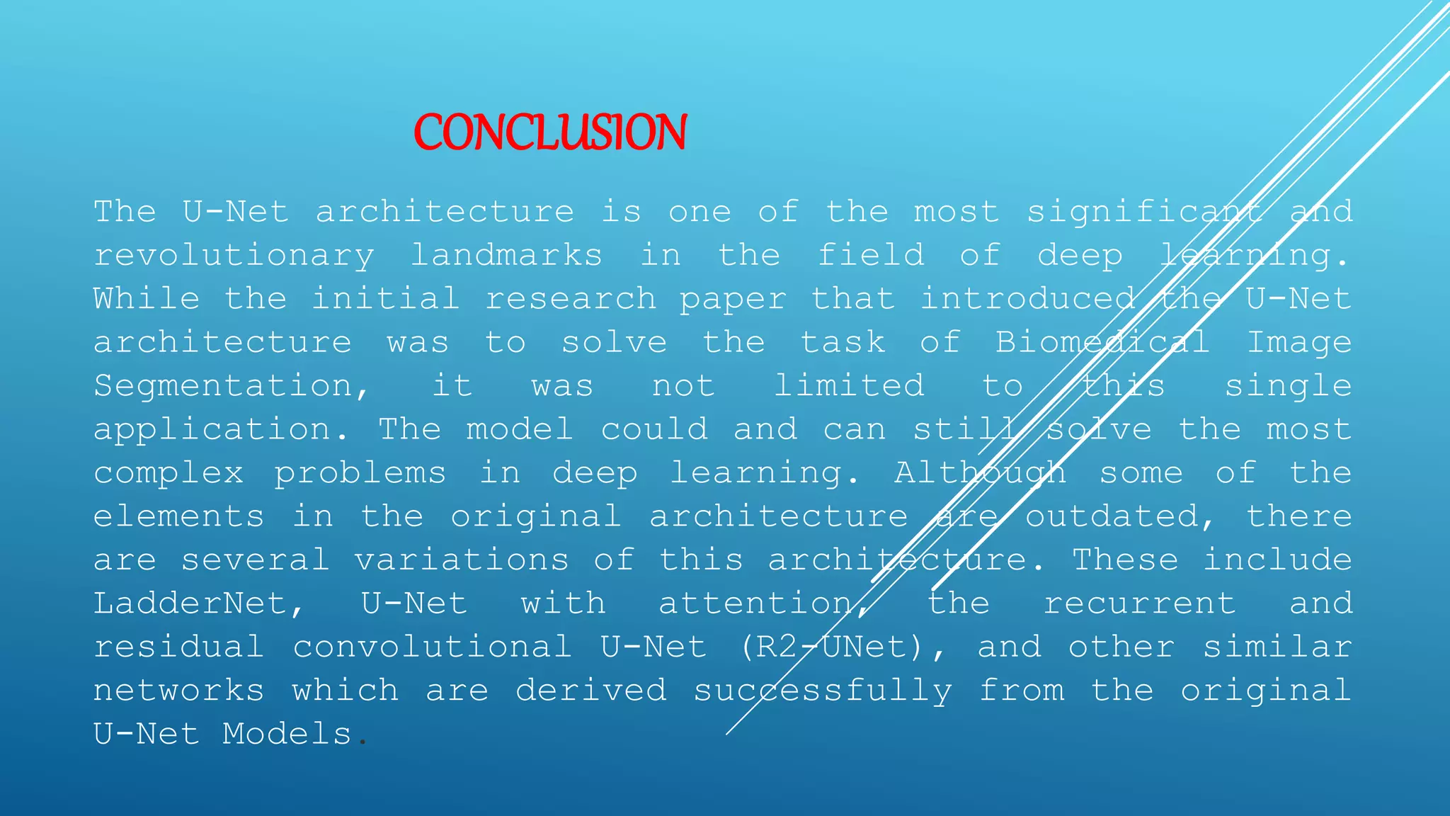 CONCLUSION
The U-Net architecture is one of the most significant and
revolutionary landmarks in the field of deep learning.
While the initial research paper that introduced the U-Net
architecture was to solve the task of Biomedical Image
Segmentation, it was not limited to this single
application. The model could and can still solve the most
complex problems in deep learning. Although some of the
elements in the original architecture are outdated, there
are several variations of this architecture. These include
LadderNet, U-Net with attention, the recurrent and
residual convolutional U-Net (R2-UNet), and other similar
networks which are derived successfully from the original
U-Net Models.
 