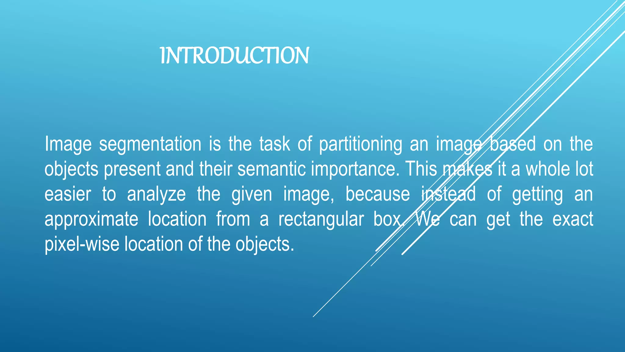 INTRODUCTION
Image segmentation is the task of partitioning an image based on the
objects present and their semantic importance. This makes it a whole lot
easier to analyze the given image, because instead of getting an
approximate location from a rectangular box. We can get the exact
pixel-wise location of the objects.
 