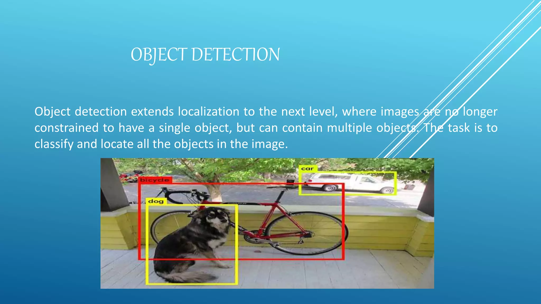 OBJECT DETECTION
Object detection extends localization to the next level, where images are no longer
constrained to have a single object, but can contain multiple objects. The task is to
classify and locate all the objects in the image.
 