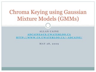 Allan caine adcaine@cs.uwaterloo.ca http://www.cs.uwaterloo.ca/~adcaine/ May 28, 2009 Chroma Keying using Gaussian Mixture Models (GMMs) 