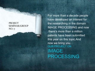 For more than a decade people
                have developed an interest for
PROJECT         the researching in the domain
SEMINAR/GROUP
NO.-7           IMAGE PROCESSING and now
                 there’s more than a million
                patents have been submitted
                this year on this topic.And
                now we bring you…
                OUR PROJECT ON
                IMAGE
                PROCESSING
 