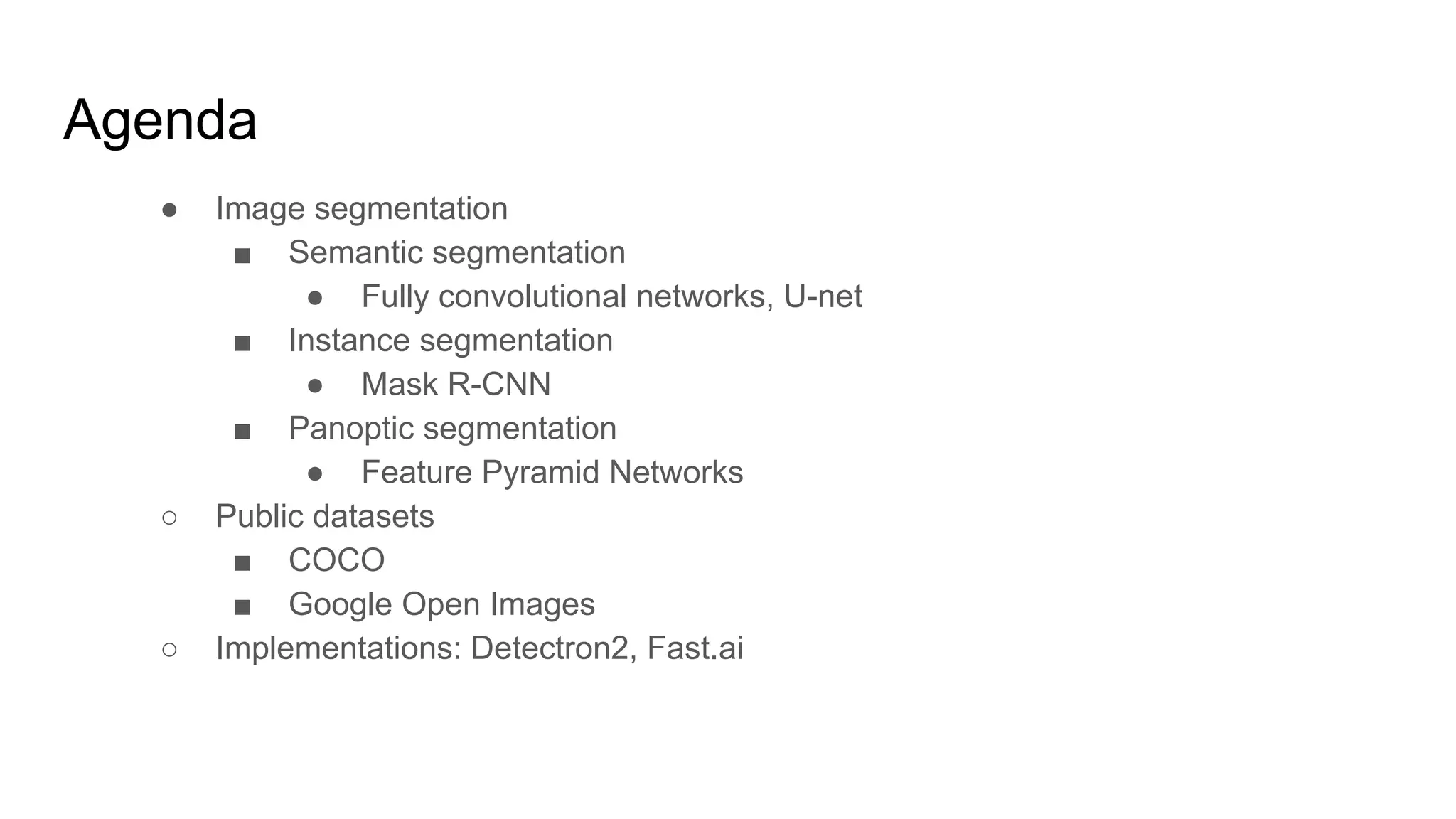 Agenda
● Image segmentation
■ Semantic segmentation
● Fully convolutional networks, U-net
■ Instance segmentation
● Mask R-CNN
■ Panoptic segmentation
● Feature Pyramid Networks
○ Public datasets
■ COCO
■ Google Open Images
○ Implementations: Detectron2, Fast.ai
 
