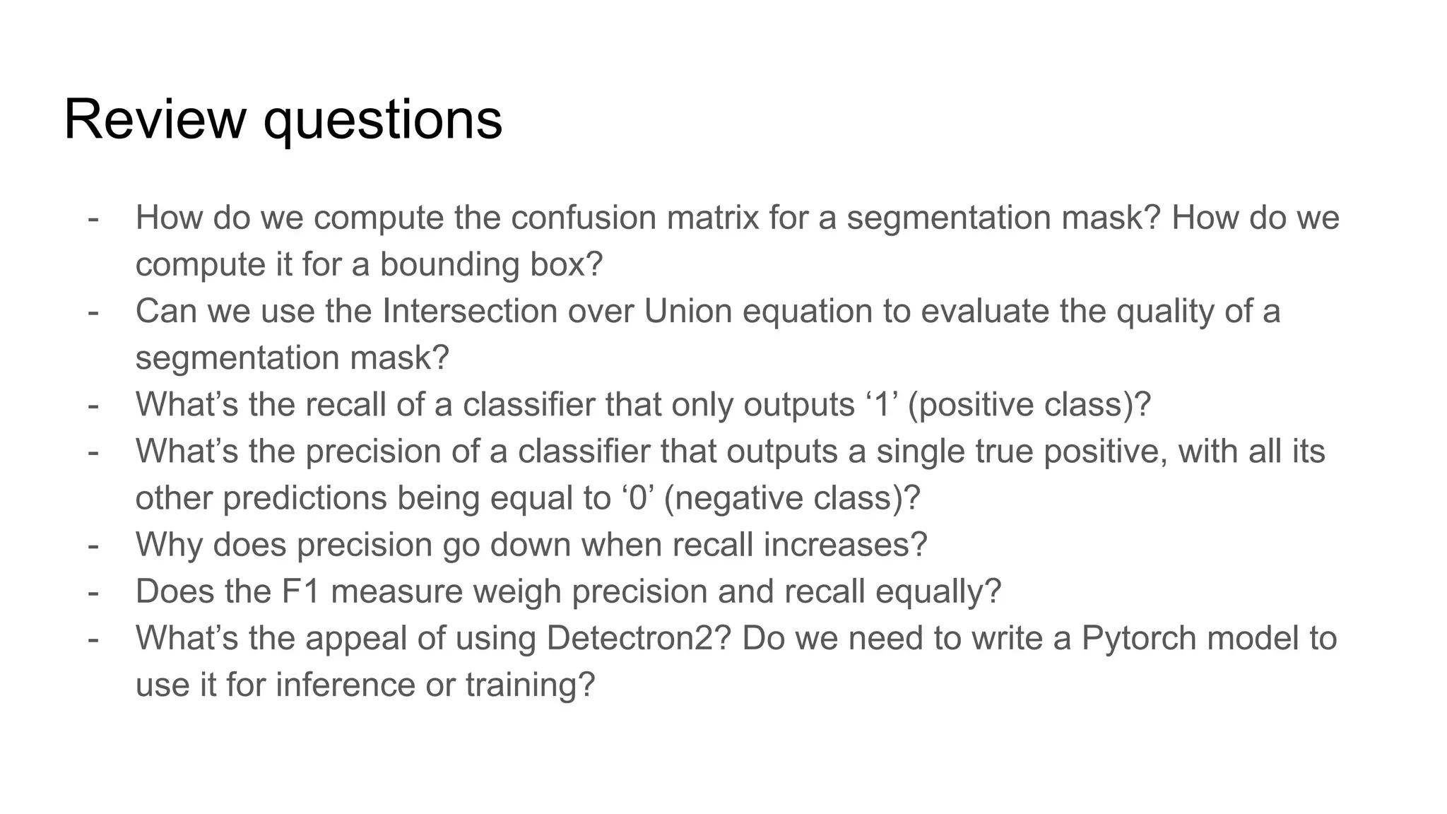 Review questions
- How do we compute the confusion matrix for a segmentation mask? How do we
compute it for a bounding box?
- Can we use the Intersection over Union equation to evaluate the quality of a
segmentation mask?
- What’s the recall of a classifier that only outputs ‘1’ (positive class)?
- What’s the precision of a classifier that outputs a single true positive, with all its
other predictions being equal to ‘0’ (negative class)?
- Why does precision go down when recall increases?
- Does the F1 measure weigh precision and recall equally?
- What’s the appeal of using Detectron2? Do we need to write a Pytorch model to
use it for inference or training?
 