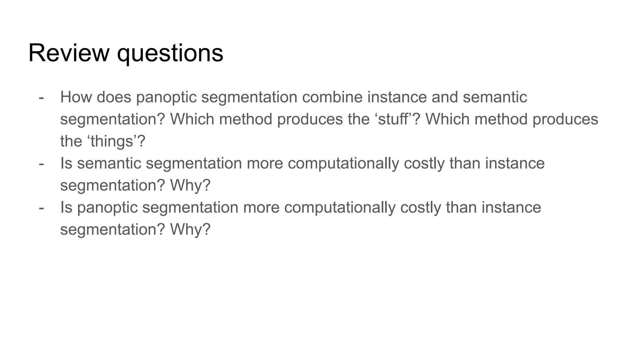 - How does panoptic segmentation combine instance and semantic
segmentation? Which method produces the ‘stuff’? Which method produces
the ‘things’?
- Is semantic segmentation more computationally costly than instance
segmentation? Why?
- Is panoptic segmentation more computationally costly than instance
segmentation? Why?
Review questions
 