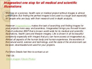 Imageselect one stop for all medical and scientific
illustrations
Working on a science, health care or medical project without images is almost
unthinkable. But finding the perfect images to be used is a tough task especially
for people who are busy with their research and in-depth analysis.
However Imageselect.eu makes the task of searching and finding images for
your projects more easy and seamless. Imageselect brings you the well known
French collection BSIP that is known world wide for its medical and scientific
illustrations, health care and lifestyle imagery. Life is shown in all its beautiful
complexity especially with images that you can have access at imageselect.eu.
Almost all aspects of the human body and human experience, the wonders of
the natural world, science and technology, and the state of the environment can
be seen, downloaded and used for your projects.
For More Details feel free to contact us at:
Visit Us:
Stock images | Stock Photos
 
