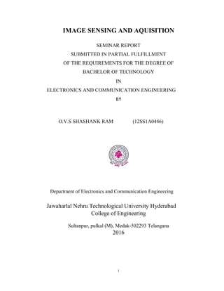 i
IMAGE SENSING AND AQUISITION
SEMINAR REPORT
SUBMITTED IN PARTIAL FULFILLMENT
OF THE REQUIREMENTS FOR THE DEGREE OF
BACHELOR OF TECHNOLOGY
IN
ELECTRONICS AND COMMUNICATION ENGINEERING
BY
O.V.S SHASHANK RAM (12SS1A0446)
Department of Electronics and Communication Engineering
Jawaharlal Nehru Technological University Hyderabad
College of Engineering
Sultanpur, pulkal (M), Medak-502293 Telangana
2016
 