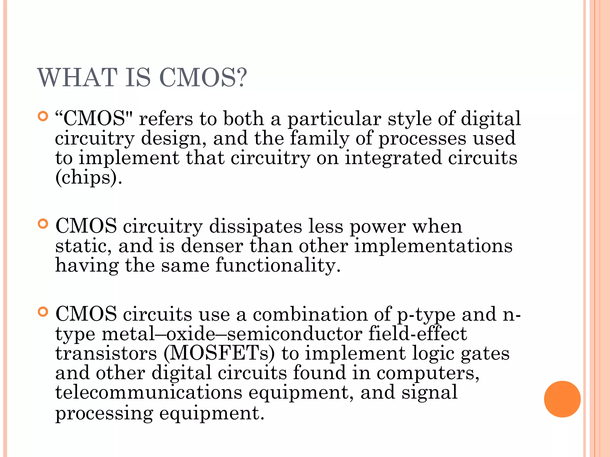 WHAT IS CMOS?
 “CMOS" refers to both a particular style of digital
circuitry design, and the family of processes used
to implement that circuitry on integrated circuits
(chips).
 CMOS circuitry dissipates less power when
static, and is denser than other implementations
having the same functionality.
 CMOS circuits use a combination of p-type and n-
type metal–oxide–semiconductor field-effect
transistors (MOSFETs) to implement logic gates
and other digital circuits found in computers,
telecommunications equipment, and signal
processing equipment.
 