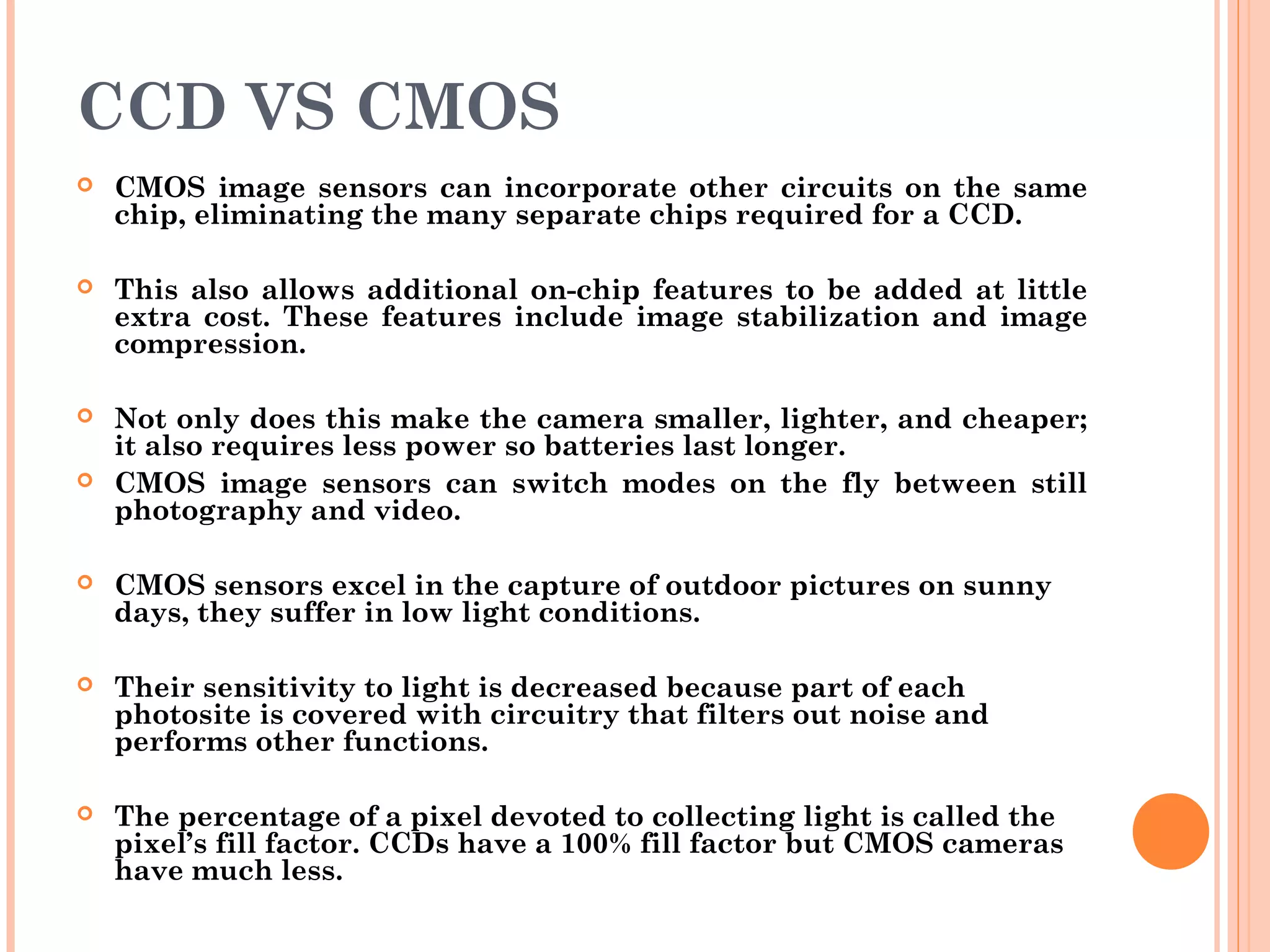 CCD VS CMOS
 CMOS image sensors can incorporate other circuits on the same
chip, eliminating the many separate chips required for a CCD.
 This also allows additional on-chip features to be added at little
extra cost. These features include image stabilization and image
compression.
 Not only does this make the camera smaller, lighter, and cheaper;
it also requires less power so batteries last longer.
 CMOS image sensors can switch modes on the fly between still
photography and video.
 CMOS sensors excel in the capture of outdoor pictures on sunny
days, they suffer in low light conditions.
 Their sensitivity to light is decreased because part of each
photosite is covered with circuitry that filters out noise and
performs other functions.
 The percentage of a pixel devoted to collecting light is called the
pixel’s fill factor. CCDs have a 100% fill factor but CMOS cameras
have much less.
 