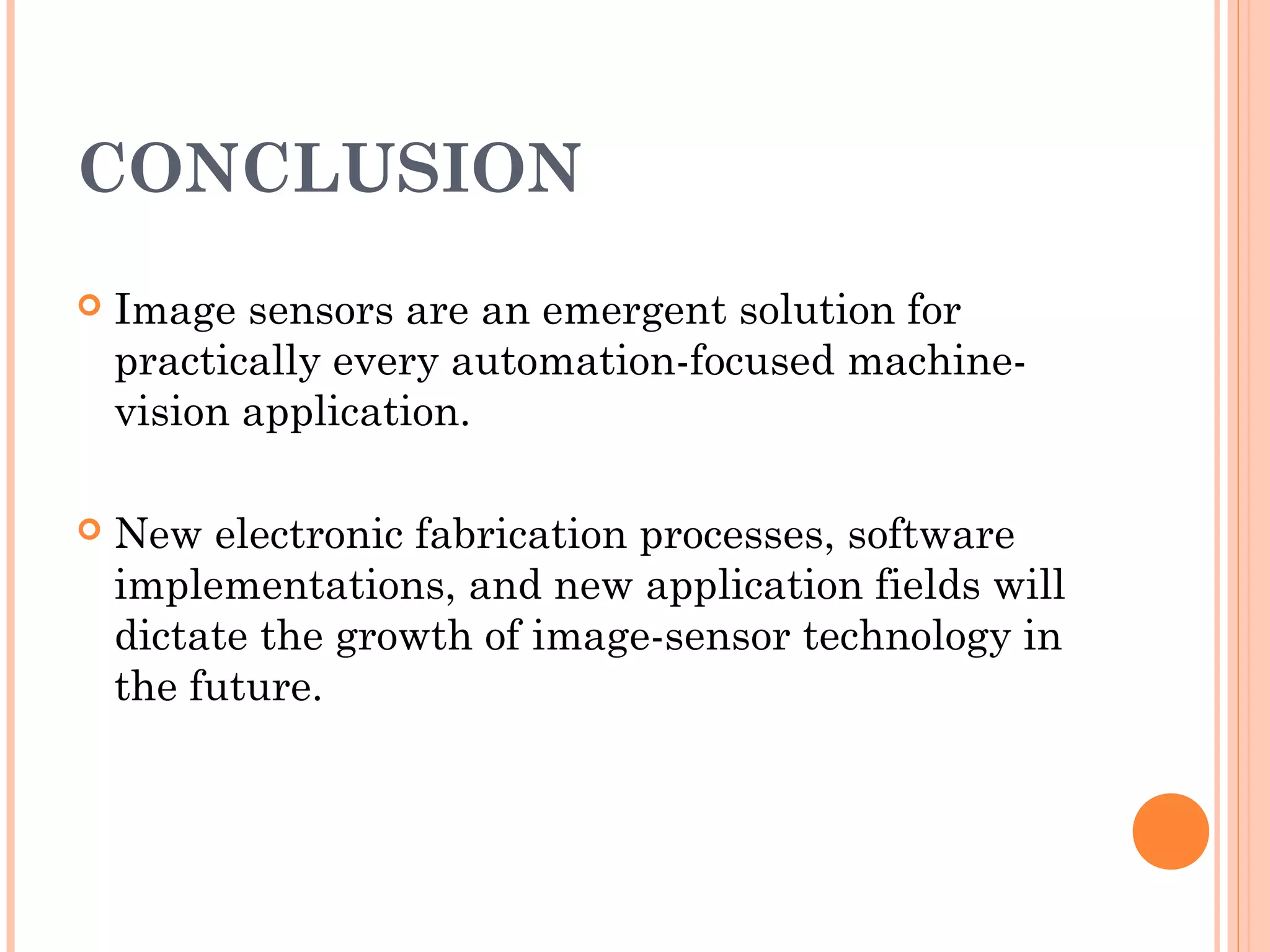 CONCLUSION
 Image sensors are an emergent solution for
practically every automation-focused machine-
vision application.
 New electronic fabrication processes, software
implementations, and new application fields will
dictate the growth of image-sensor technology in
the future.
 