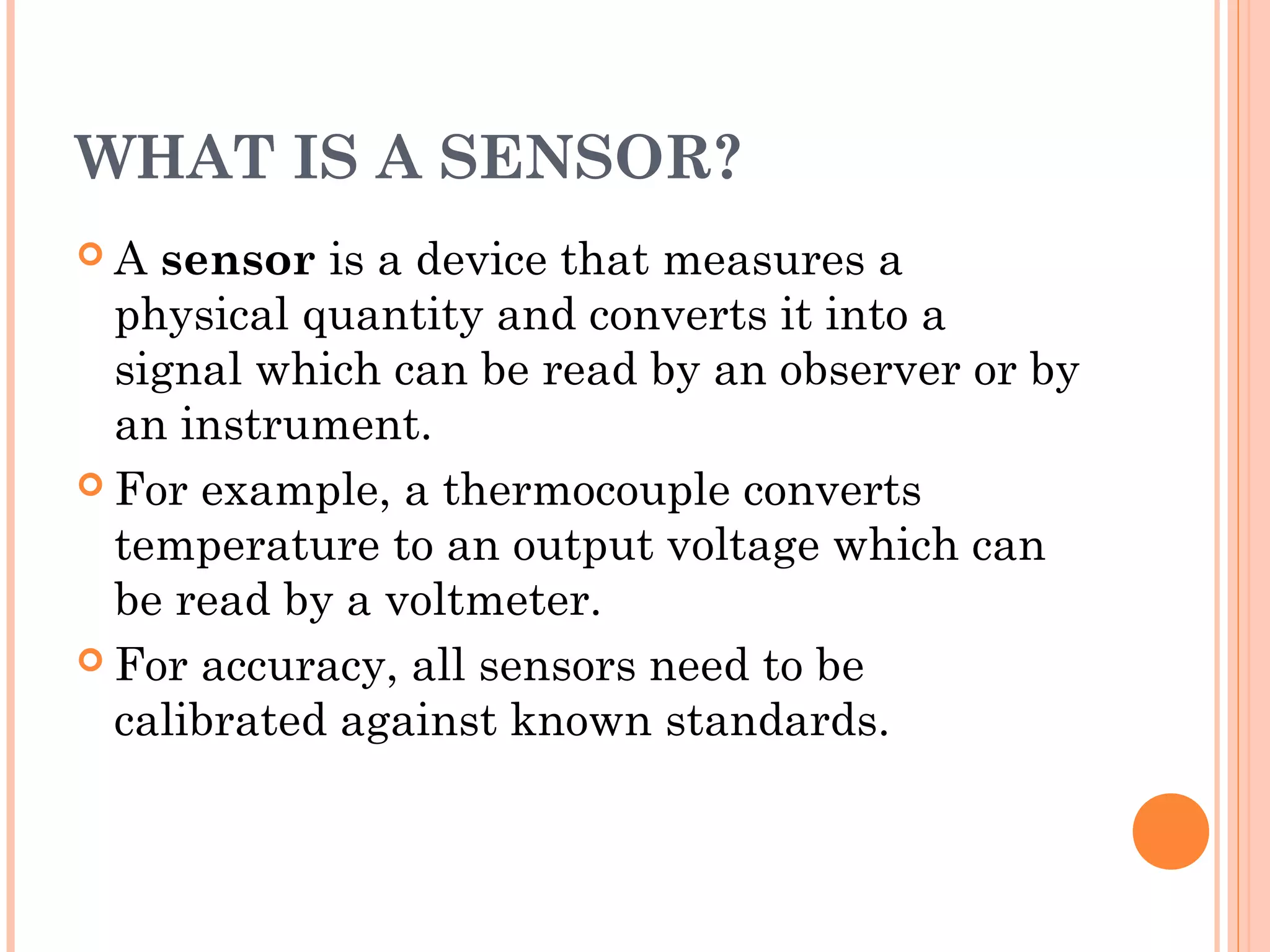 WHAT IS A SENSOR?
 A sensor is a device that measures a
physical quantity and converts it into a
signal which can be read by an observer or by
an instrument.
 For example, a thermocouple converts
temperature to an output voltage which can
be read by a voltmeter.
 For accuracy, all sensors need to be
calibrated against known standards.
 