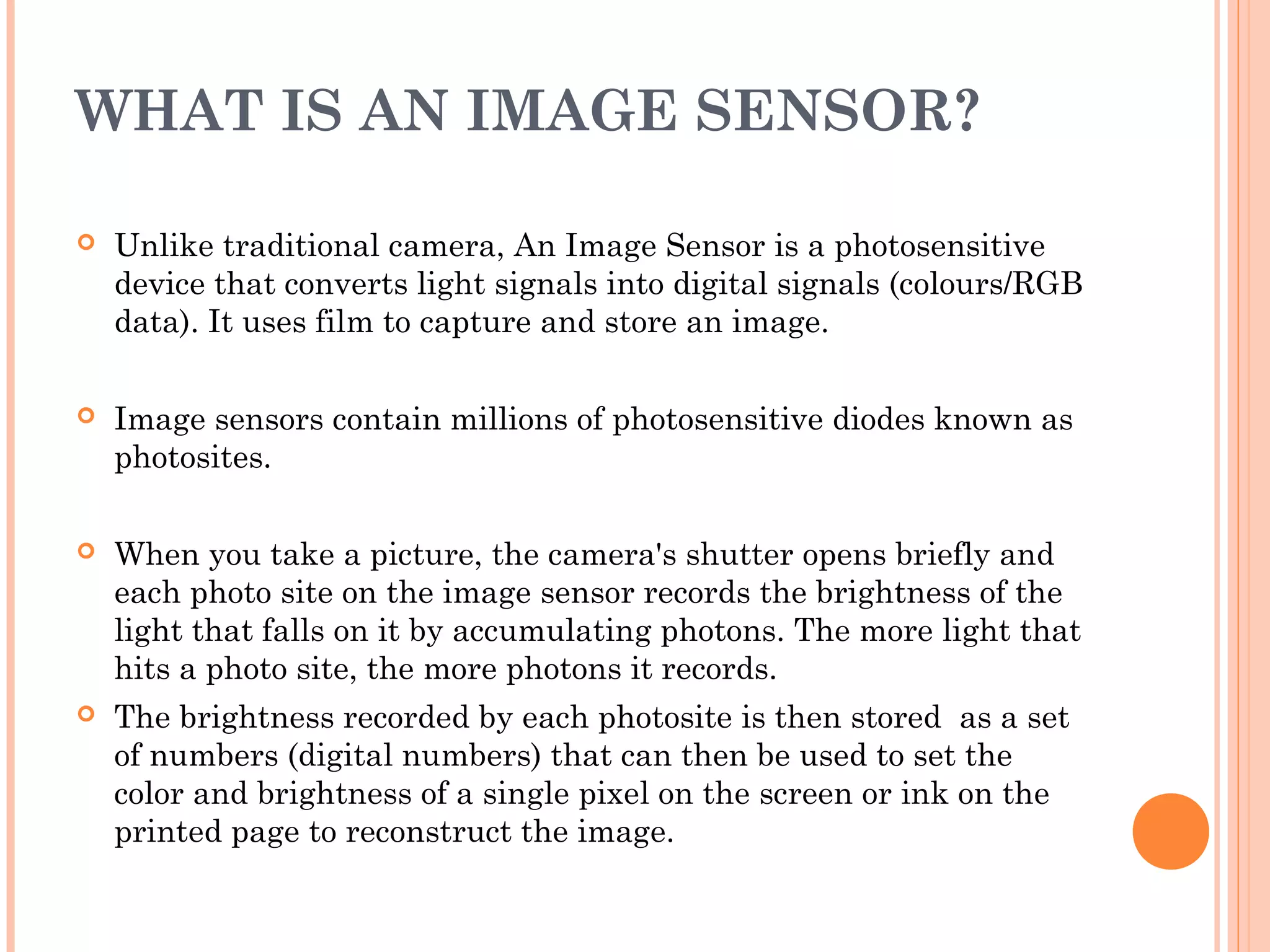 WHAT IS AN IMAGE SENSOR?
 Unlike traditional camera, An Image Sensor is a photosensitive
device that converts light signals into digital signals (colours/RGB
data). It uses film to capture and store an image.
 Image sensors contain millions of photosensitive diodes known as
photosites.
 When you take a picture, the camera's shutter opens briefly and
each photo site on the image sensor records the brightness of the
light that falls on it by accumulating photons. The more light that
hits a photo site, the more photons it records.
 The brightness recorded by each photosite is then stored  as a set
of numbers (digital numbers) that can then be used to set the
color and brightness of a single pixel on the screen or ink on the
printed page to reconstruct the image.
 