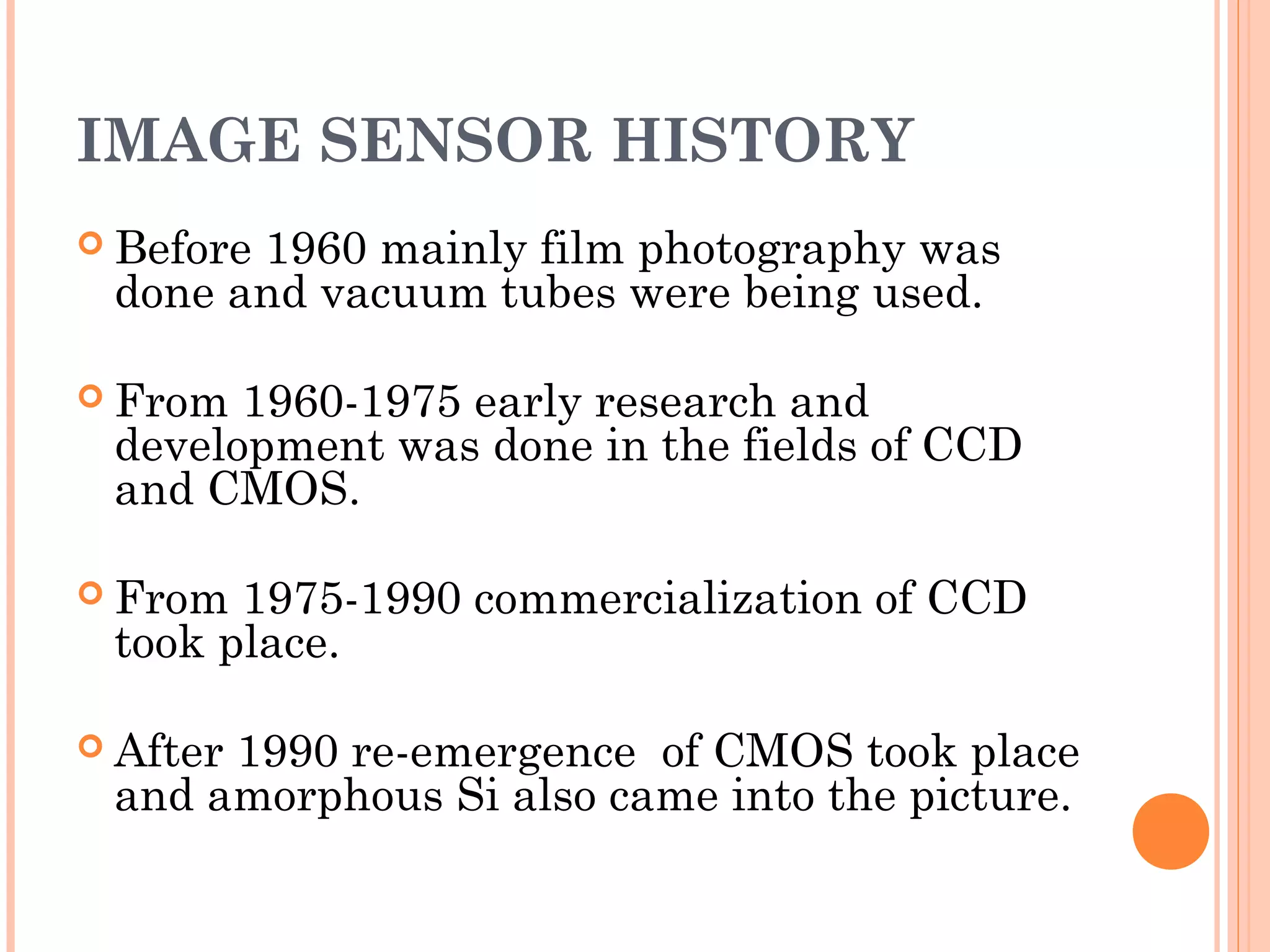 IMAGE SENSOR HISTORY
 Before 1960 mainly film photography was
done and vacuum tubes were being used.
 From 1960-1975 early research and
development was done in the fields of CCD
and CMOS.
 From 1975-1990 commercialization of CCD
took place.
 After 1990 re-emergence of CMOS took place
and amorphous Si also came into the picture.
 
