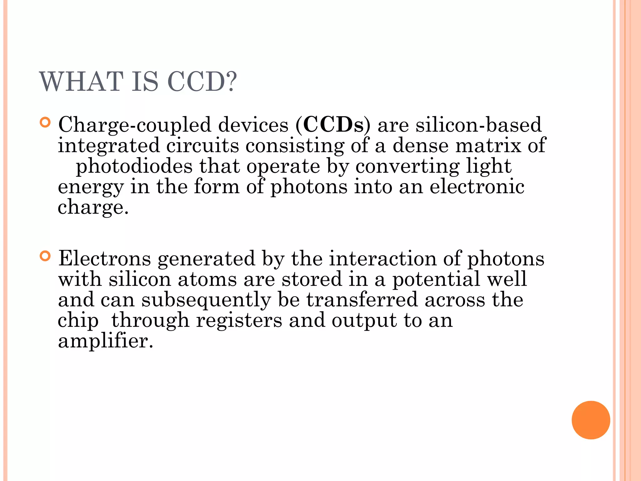 WHAT IS CCD?
 Charge-coupled devices (CCDs) are silicon-based
integrated circuits consisting of a dense matrix of
photodiodes that operate by converting light
energy in the form of photons into an electronic
charge.
 Electrons generated by the interaction of photons
with silicon atoms are stored in a potential well
and can subsequently be transferred across the
chip through registers and output to an
amplifier.
 