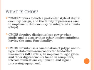 WHAT IS CMOS?
 “CMOS" refers to both a particular style of digital
circuitry design, and the family of processes used
to implement that circuitry on integrated circuits
(chips).
 CMOS circuitry dissipates less power when
static, and is denser than other implementations
having the same functionality.
 CMOS circuits use a combination of p-type and n-
type metal–oxide–semiconductor field-effect
transistors (MOSFETs) to implement logic gates
and other digital circuits found in computers,
telecommunications equipment, and signal
processing equipment.
 