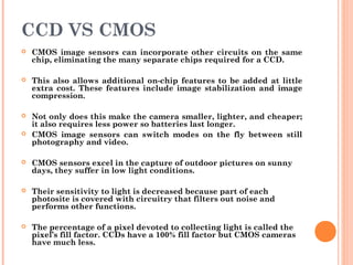 CCD VS CMOS
 CMOS image sensors can incorporate other circuits on the same
chip, eliminating the many separate chips required for a CCD.
 This also allows additional on-chip features to be added at little
extra cost. These features include image stabilization and image
compression.
 Not only does this make the camera smaller, lighter, and cheaper;
it also requires less power so batteries last longer.
 CMOS image sensors can switch modes on the fly between still
photography and video.
 CMOS sensors excel in the capture of outdoor pictures on sunny
days, they suffer in low light conditions.
 Their sensitivity to light is decreased because part of each
photosite is covered with circuitry that filters out noise and
performs other functions.
 The percentage of a pixel devoted to collecting light is called the
pixel’s fill factor. CCDs have a 100% fill factor but CMOS cameras
have much less.
 