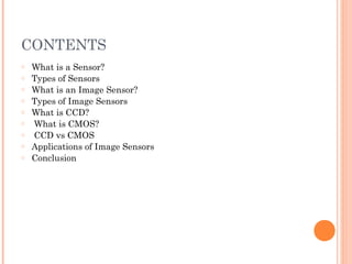 CONTENTS
o What is a Sensor?
o Types of Sensors
o What is an Image Sensor?
o Types of Image Sensors
o What is CCD?
o What is CMOS?
o CCD vs CMOS
o Applications of Image Sensors
o Conclusion
 