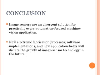 CONCLUSION
 Image sensors are an emergent solution for
practically every automation-focused machine-
vision application.
 New electronic fabrication processes, software
implementations, and new application fields will
dictate the growth of image-sensor technology in
the future.
 