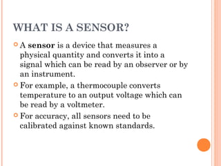WHAT IS A SENSOR?
 A sensor is a device that measures a
physical quantity and converts it into a
signal which can be read by an observer or by
an instrument.
 For example, a thermocouple converts
temperature to an output voltage which can
be read by a voltmeter.
 For accuracy, all sensors need to be
calibrated against known standards.
 