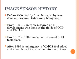 IMAGE SENSOR HISTORY
 Before 1960 mainly film photography was
done and vacuum tubes were being used.
 From 1960-1975 early research and
development was done in the fields of CCD
and CMOS.
 From 1975-1990 commercialization of CCD
took place.
 After 1990 re-emergence of CMOS took place
and amorphous Si also came into the picture.
 