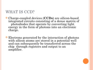 WHAT IS CCD?
 Charge-coupled devices (CCDs) are silicon-based
integrated circuits consisting of a dense matrix of
photodiodes that operate by converting light
energy in the form of photons into an electronic
charge.
 Electrons generated by the interaction of photons
with silicon atoms are stored in a potential well
and can subsequently be transferred across the
chip through registers and output to an
amplifier.
 