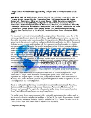 Image Sensor Market Global Opportunity Analysis and Industry Forecast 2020-
2025
New York, July 28, 2020: Market Research Engine has published a new report titled as
“Image Sensor Market Size By Processing Type (3D Image Sensor, 2D Image
Sensor), By Technology (Charge-Coupled Device (CCD), Complementary Metal-
Oxide-Semiconductor (CMOS)), By Spectrum (Non-Visible Spectrum, Visible
Spectrum), By Vertical (Commercial, Aerospace, Defense, and Homeland Security,
Consumer Electronics, Automotive, Medical and Life Sciences, Industrial), By Array
Type (Linear Image Sensor, Area Image Sensor), By Region (North America,
Europe, Asia-Pacific, Rest of the World), Market Analysis Report, Forecast 2018-
2024.”
The industry is composed for an unparalleled development over the estimate period due to the
increasing expenditure on security & surveillance in public places across regions and growing
disposable income across the emerging and developing economies. The influence of information
technology in the automotive, defense, medical, and industrial application has driven the demand
for image sensors over the anticipated period. Growing adoption of technologies for refining
anti-terror equipments mitigating the security lapses has required for better camera resolution,
which has extra improved the market development. The IP cameras are projected to have an
important development over the estimate period as related to analog cameras, that is owing to
higher resolution, secure transmission, capacity to cover more distance, high-speed recording,
and lower cable cost. Consumer electronics is projected to be the key application segment having
the important penetration and is also predicted to raise at a considerable rate over the estimate
period. The important companies in the market are looking for new revenue sources as the
smartphone market is getting maturity. This has occasioned in improved demand for the image
sensors in the wearable industry and other applications.
Browse Full Report: https://www.marketresearchengine.com/image-sensor-
market
The global Image Sensor market is segregated on the basis of Processing Type as 3D Image
Sensor and 2D Image Sensor. Based on Technology the global Image Sensor market is
segmented in Charge-Coupled Device (CCD), Complementary Metal-Oxide-Semiconductor
(CMOS), and Others. Based on Spectrum the global Image Sensor market is segmented in Non-
Visible Spectrum and Visible Spectrum.
Based on Vertical, the global Image Sensor market is segmented in Commercial, Aerospace,
Defense, and Homeland Security, Consumer Electronics, Automotive, Medical and Life
Sciences, and Industrial. The report also bifurcates the global Image Sensor market based on
Array Type in Linear Image Sensor and Area Image Sensor.
The global Image Sensor market report provides geographic analysis covering regions, such as
North America, Europe, Asia-Pacific, and Rest of the World. The Image Sensor market for each
region is further segmented for major countries including the U.S., Canada, Germany, the U.K.,
France, Italy, China, India, Japan, Brazil, South Africa, and others.
Competitive Rivalry
 