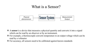 What is a Sensor?
 A sensor is a device that measures a physical quantity and converts it into a signal
which can be read by an observer or by an instrument.
 For example, a thermocouple converts temperature to an output voltage which can be
read by a voltmeter.
 For accuracy, all sensors need to be calibrated against known standards
Physical
phenomenon
Measurement
Output
 