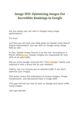 Image SEO: Optimizing images For
Incredible Rankings in Google
Are you aware you can rank in Google using image
optimization?
It’s true!
Just like you can rank your blog posts on Google using Search
Engine Optimization, you can rank on Google using Image
SEO as well.
In fact, Google Image Search is on the rise. According to a
March 2020source, Google Images are responsible for over
25% of all web traffic.
Did you know Google removed the “View Image” button and
replaced it with a direct link to your website?
Clearly, you are missing out on website traffic if you don’t
optimize your images.
This guide covers the importance of Unique Images, Image
Compression, and Structured Data in image SEO.
This post will tell you how to rank on Google and boost traffic
using images.
Let’s get started!
 