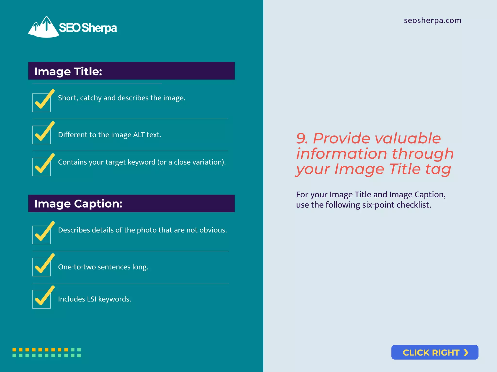 CLICK RIGHT
seosherpa.com
Image Title:
Short, catchy and describes the image.
Diﬀerent to the image ALT text.
Contains your target keyword (or a close variation).
Image Caption:
Describes details of the photo that are not obvious.
One-to-two sentences long.
Includes LSI keywords.
For your Image Title and Image Caption,
use the following six-point checklist.
9. Provide valuable
information through
your Image Title tag
 