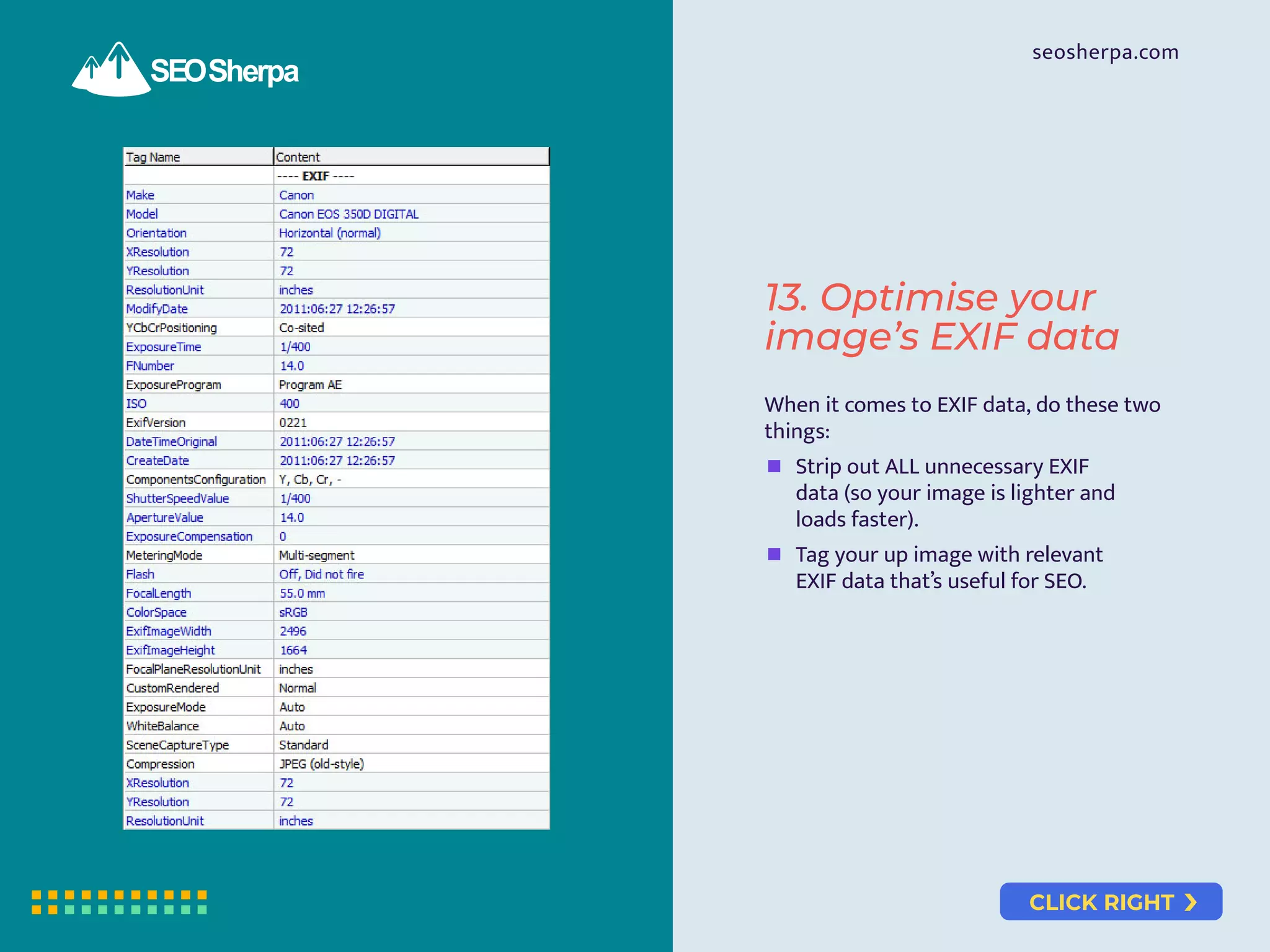 CLICK RIGHT
seosherpa.com
When it comes to EXIF data, do these two
things:
Strip out ALL unnecessary EXIF
data (so your image is lighter and
loads faster).
Tag your up image with relevant
EXIF data that’s useful for SEO.
13. Optimise your
image’s EXIF data
 