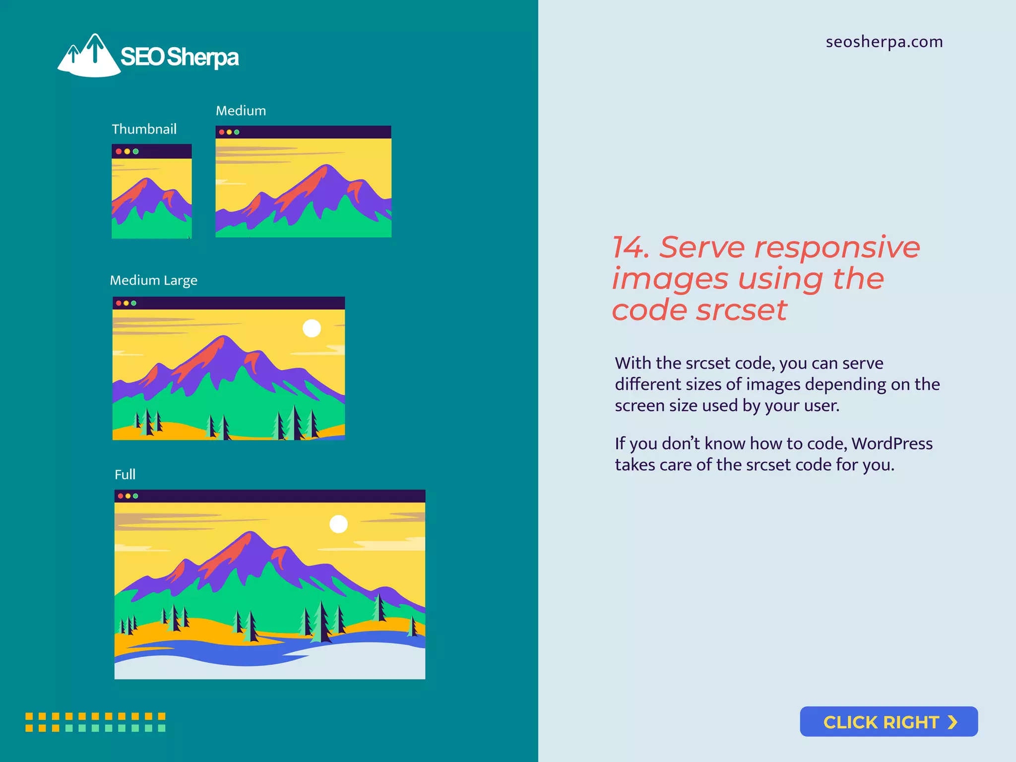 CLICK RIGHT
seosherpa.com
Thumbnail
Medium
Medium Large
Full
14. Serve responsive
images using the
code srcset
With the srcset code, you can serve
diﬀerent sizes of images depending on the
screen size used by your user.
If you don’t know how to code, WordPress
takes care of the srcset code for you.
 