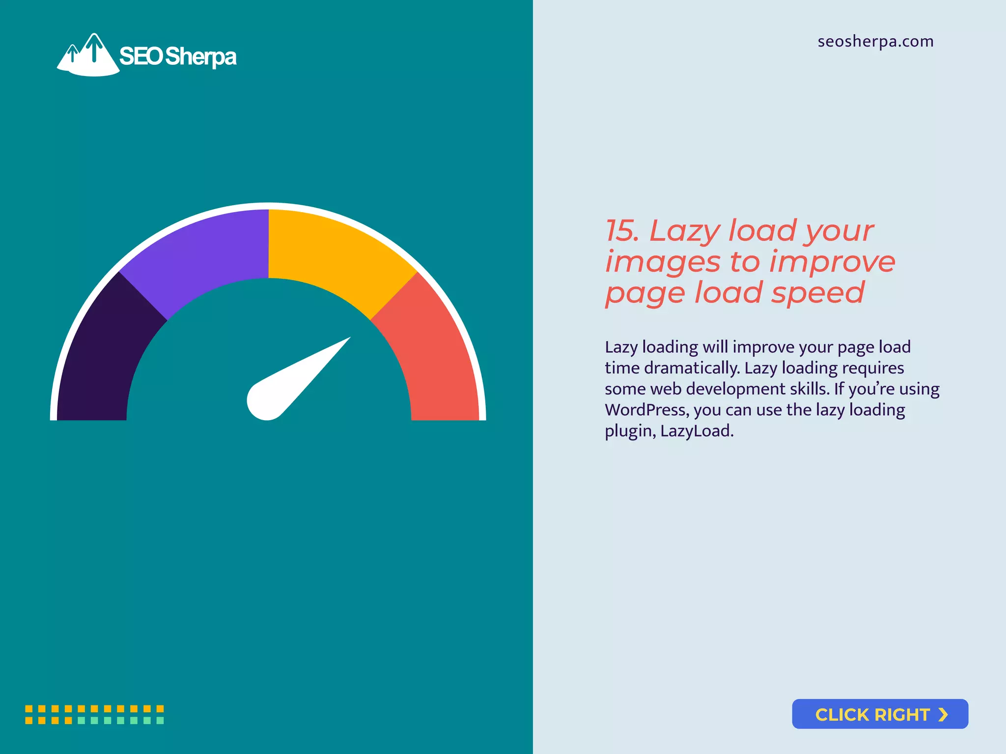 CLICK RIGHT
seosherpa.com
Lazy loading will improve your page load
time dramatically. Lazy loading requires
some web development skills. If you’re using
WordPress, you can use the lazy loading
plugin, LazyLoad.
15. Lazy load your
images to improve
page load speed
 