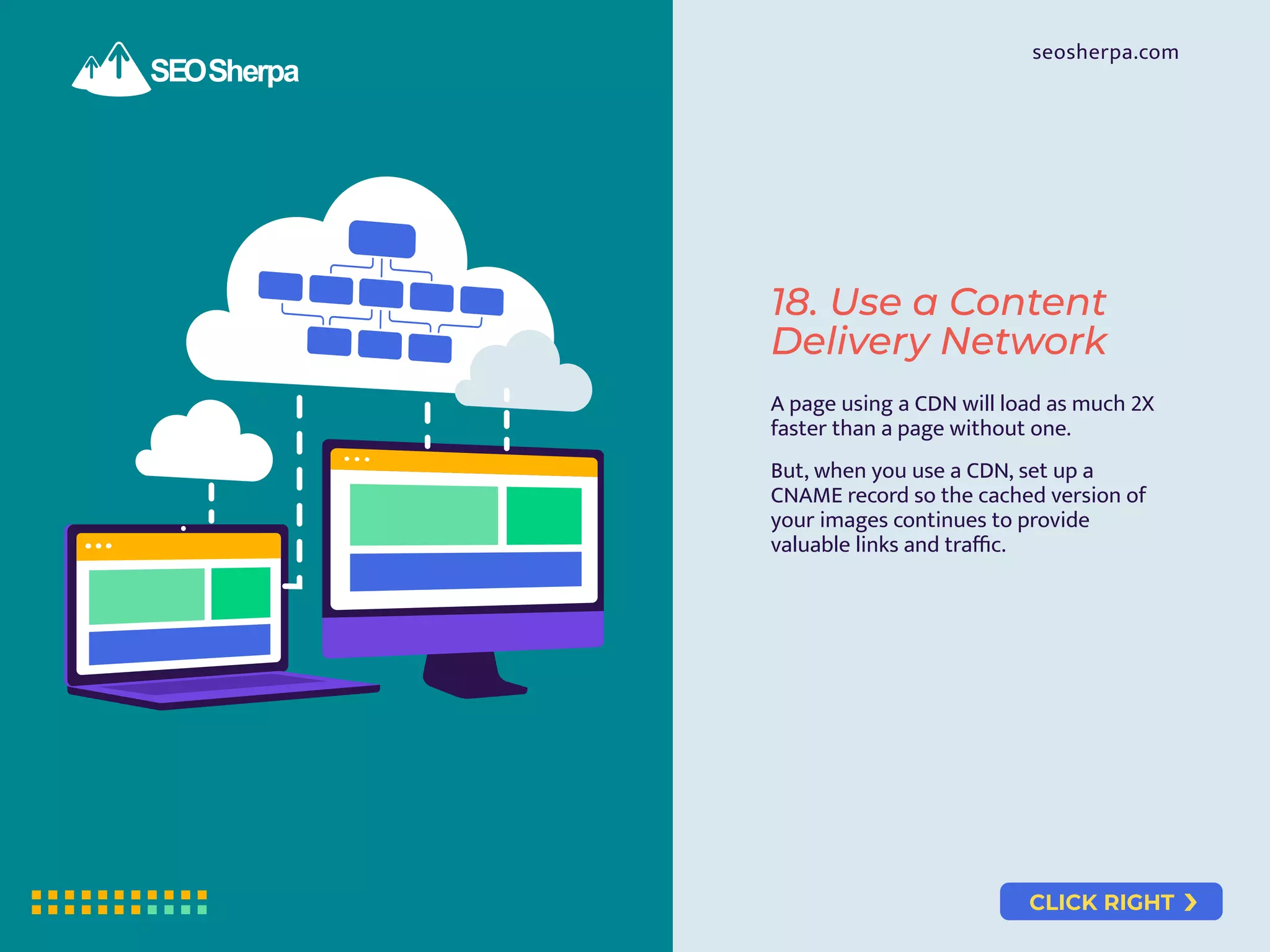 CLICK RIGHT
seosherpa.com
18. Use a Content
Delivery Network
A page using a CDN will load as much 2X
faster than a page without one.
But, when you use a CDN, set up a
CNAME record so the cached version of
your images continues to provide
valuable links and traﬃc.
 