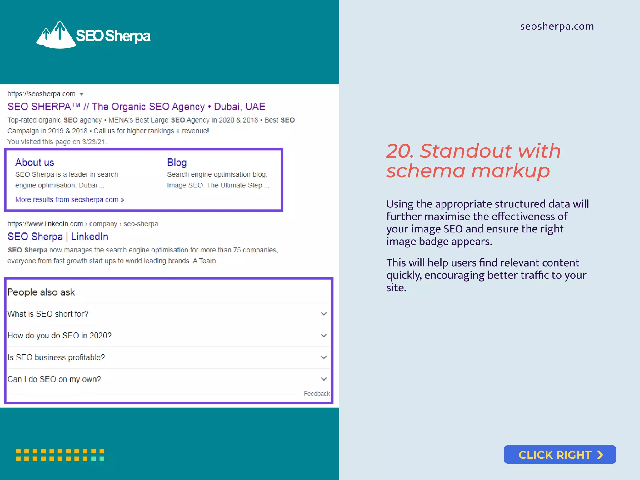 CLICK RIGHT
seosherpa.com
20. Standout with
schema markup
Using the appropriate structured data will
further maximise the eﬀectiveness of
your image SEO and ensure the right
image badge appears.
This will help users ﬁnd relevant content
quickly, encouraging better traﬃc to your
site.
 