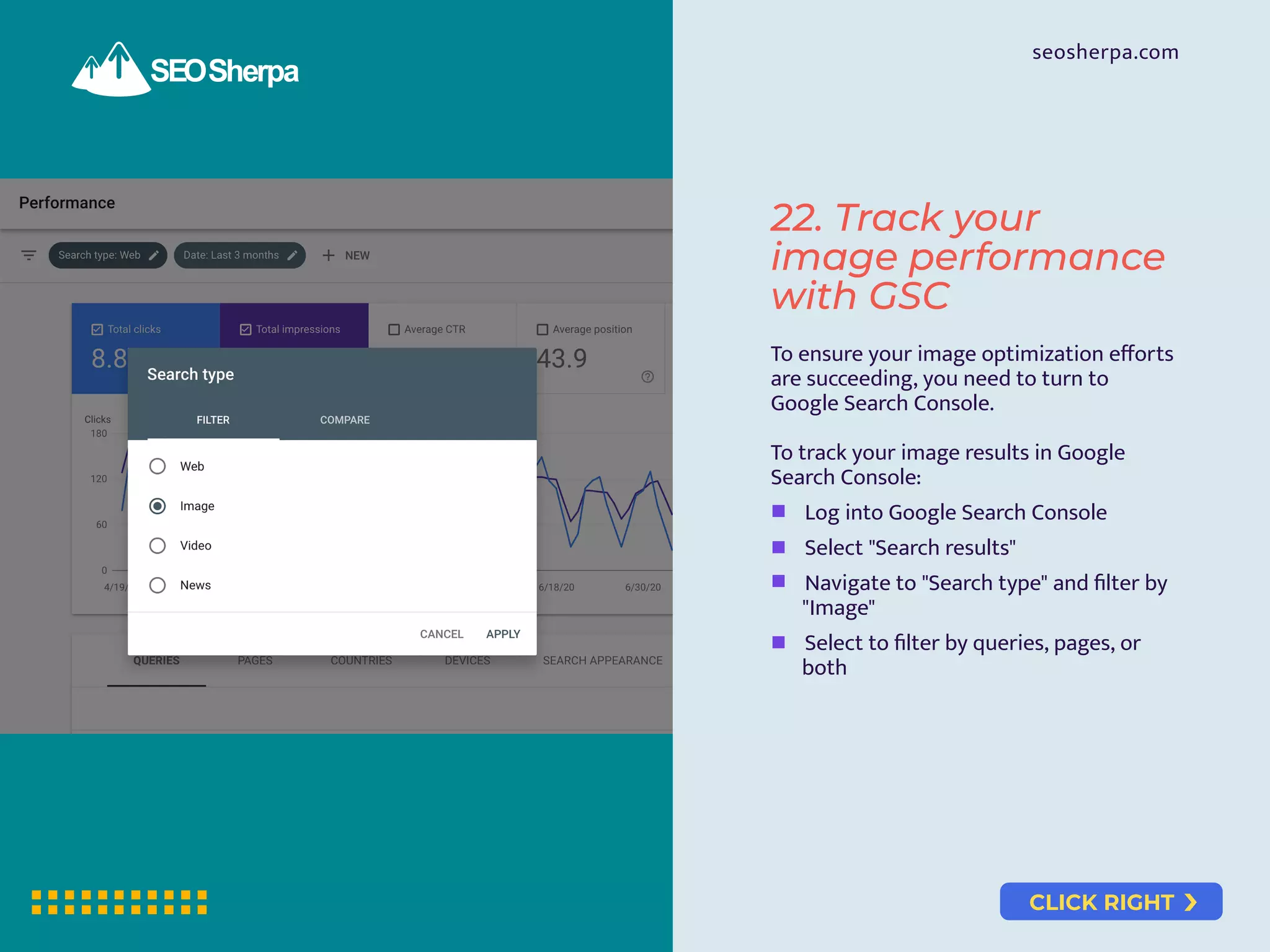CLICK RIGHT
seosherpa.com
22. Track your
image performance
with GSC
To ensure your image optimization eﬀorts
are succeeding, you need to turn to
Google Search Console.
To track your image results in Google
Search Console:
Log into Google Search Console
Select "Search results"
Navigate to "Search type" and ﬁlter by
"Image"
Select to ﬁlter by queries, pages, or
both
 