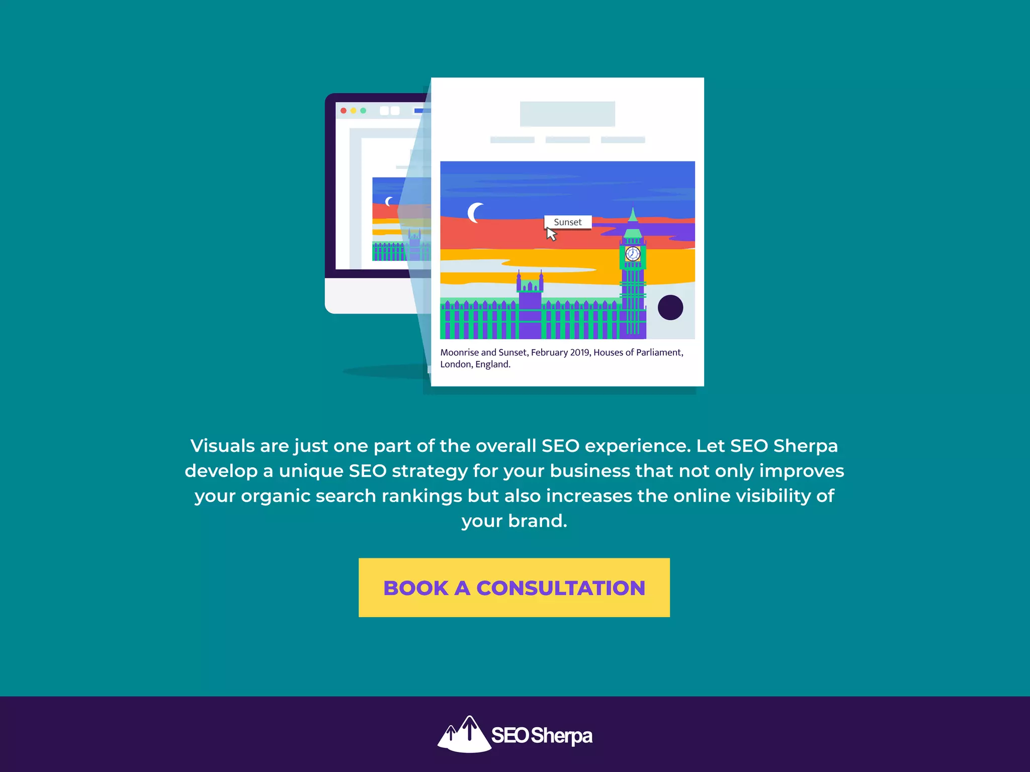 Visuals are just one part of the overall SEO experience. Let SEO Sherpa
develop a unique SEO strategy for your business that not only improves
your organic search rankings but also increases the online visibility of
your brand.
Moonrise and Sunset, February 2019, Houses of Parliament,
London, England.
Sunset
BOOK A CONSULTATION
 