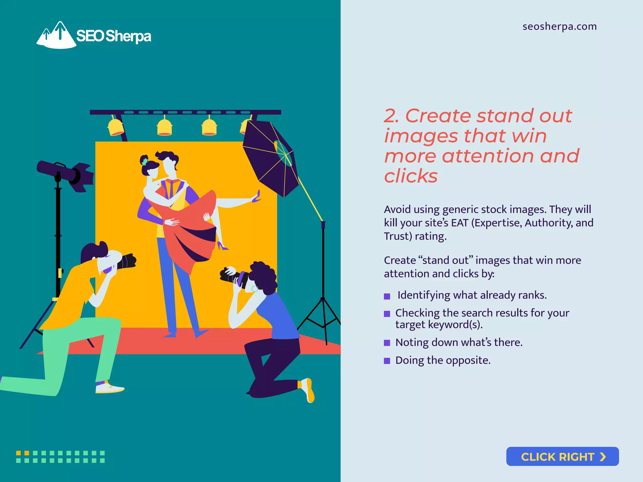 CLICK RIGHT
seosherpa.com
Avoid using generic stock images. They will
kill your site’s EAT (Expertise, Authority, and
Trust) rating.
Create “stand out” images that win more
attention and clicks by:
Identifying what already ranks.
Checking the search results for your
target keyword(s).
Noting down what’s there.
Doing the opposite.
2. Create stand out
images that win
more attention and
clicks
 