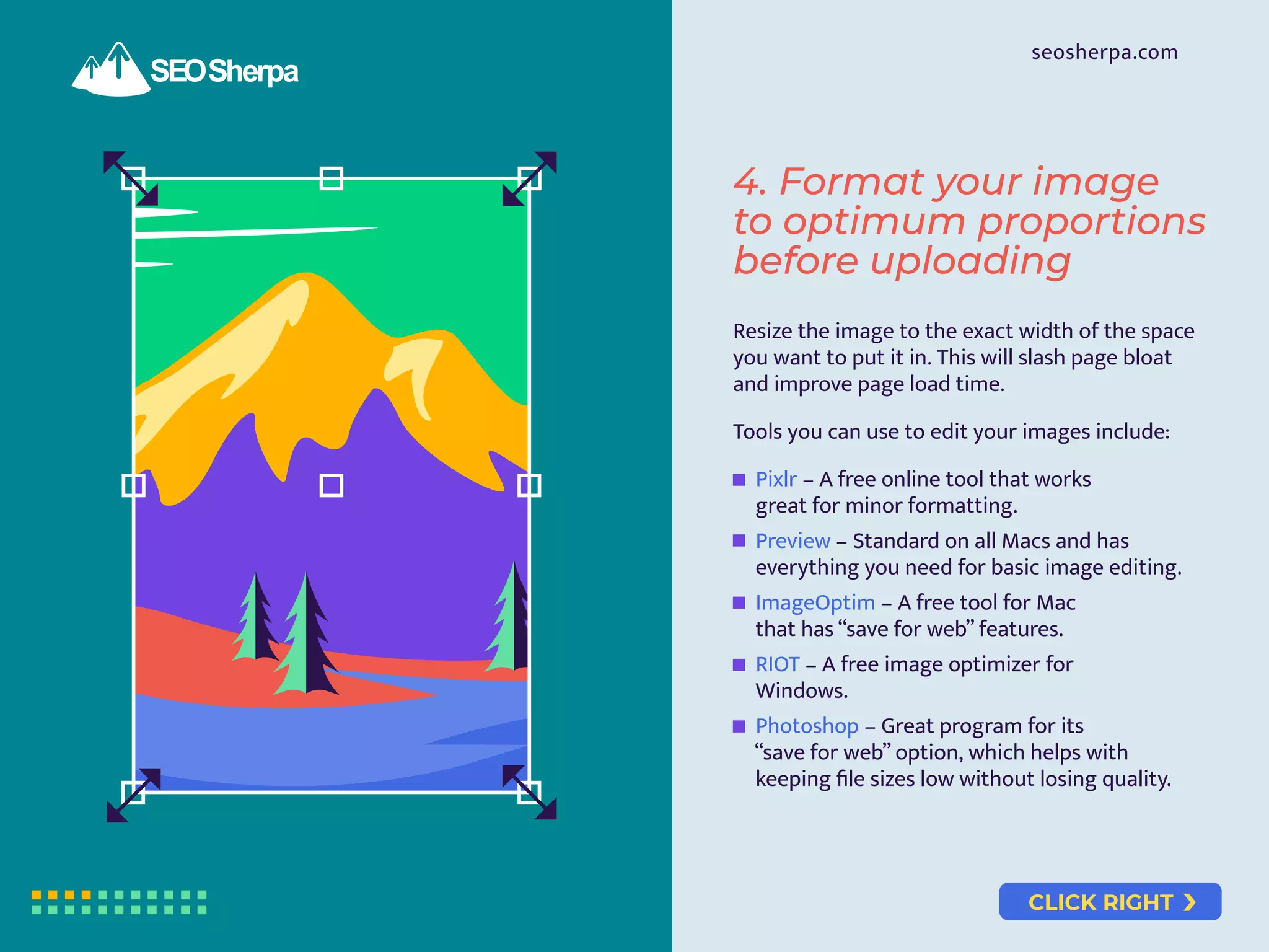 CLICK RIGHT
seosherpa.com
Resize the image to the exact width of the space
you want to put it in. This will slash page bloat
and improve page load time.
Tools you can use to edit your images include:
Pixlr – A free online tool that works
great for minor formatting.
Preview – Standard on all Macs and has
everything you need for basic image editing.
ImageOptim – A free tool for Mac
that has “save for web” features.
RIOT – A free image optimizer for
Windows.
Photoshop – Great program for its
“save for web” option, which helps with
keeping ﬁle sizes low without losing quality.
4. Format your image
to optimum proportions
before uploading
 