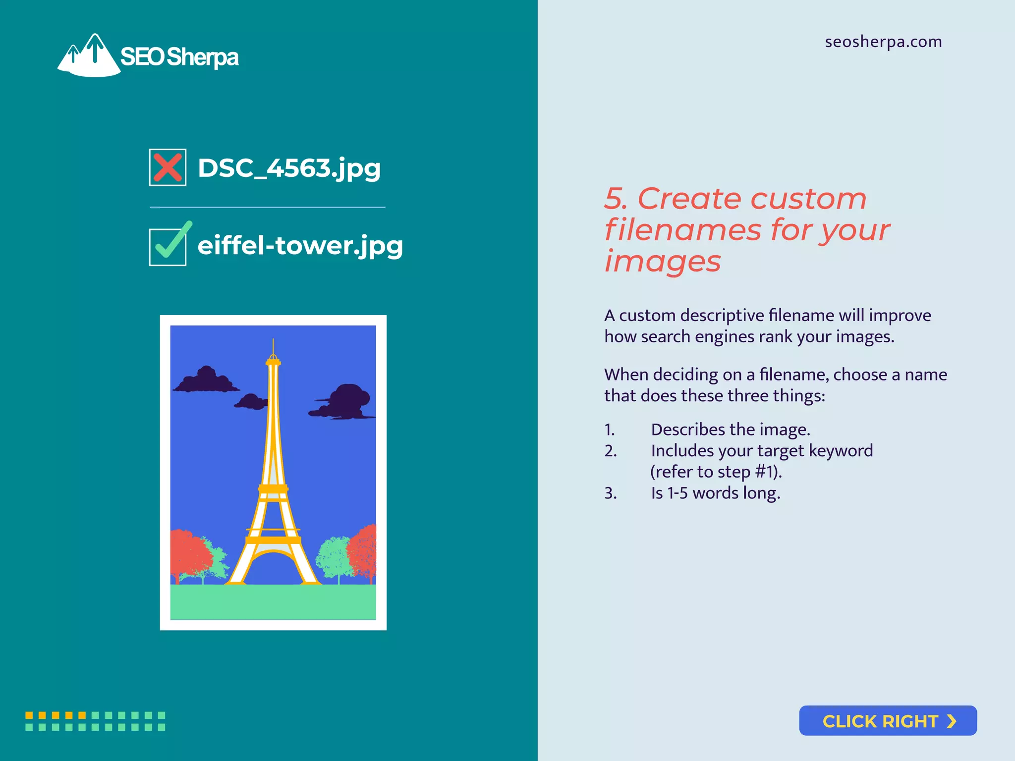 CLICK RIGHT
seosherpa.com
DSC_4563.jpg
eiffel-tower.jpg
A custom descriptive ﬁlename will improve
how search engines rank your images.
When deciding on a ﬁlename, choose a name
that does these three things:
1. Describes the image.
2. Includes your target keyword
(refer to step #1).
3. Is 1-5 words long.
5. Create custom
filenames for your
images
 