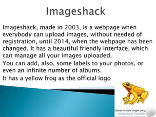 Imageshack, made in 2003, is a webpage when
everybody can upload images, without needed of
registration, until 2014, when the webpage has been
changed. It has a beautiful friendly interface, which
can manage all your images uploaded.
You can add, also, some labels to your photos, or
even an infinite number of albums.
It has a yellow frog as the official logo

 