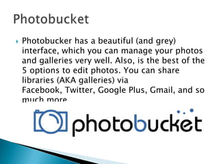 

Photobucker has a beautiful (and grey)
interface, which you can manage your photos
and galleries very well. Also, is the best of the
5 options to edit photos. You can share
libraries (AKA galleries) via
Facebook, Twitter, Google Plus, Gmail, and so
much more.

 