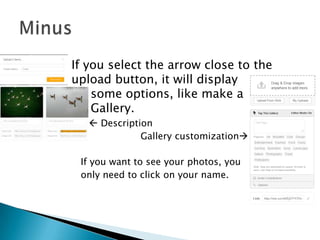 

If you select the arrow close to the
upload button, it will display
some options, like make a
Gallery.
  Description
Gallery customization
If you want to see your photos, you
only need to click on your name.

 