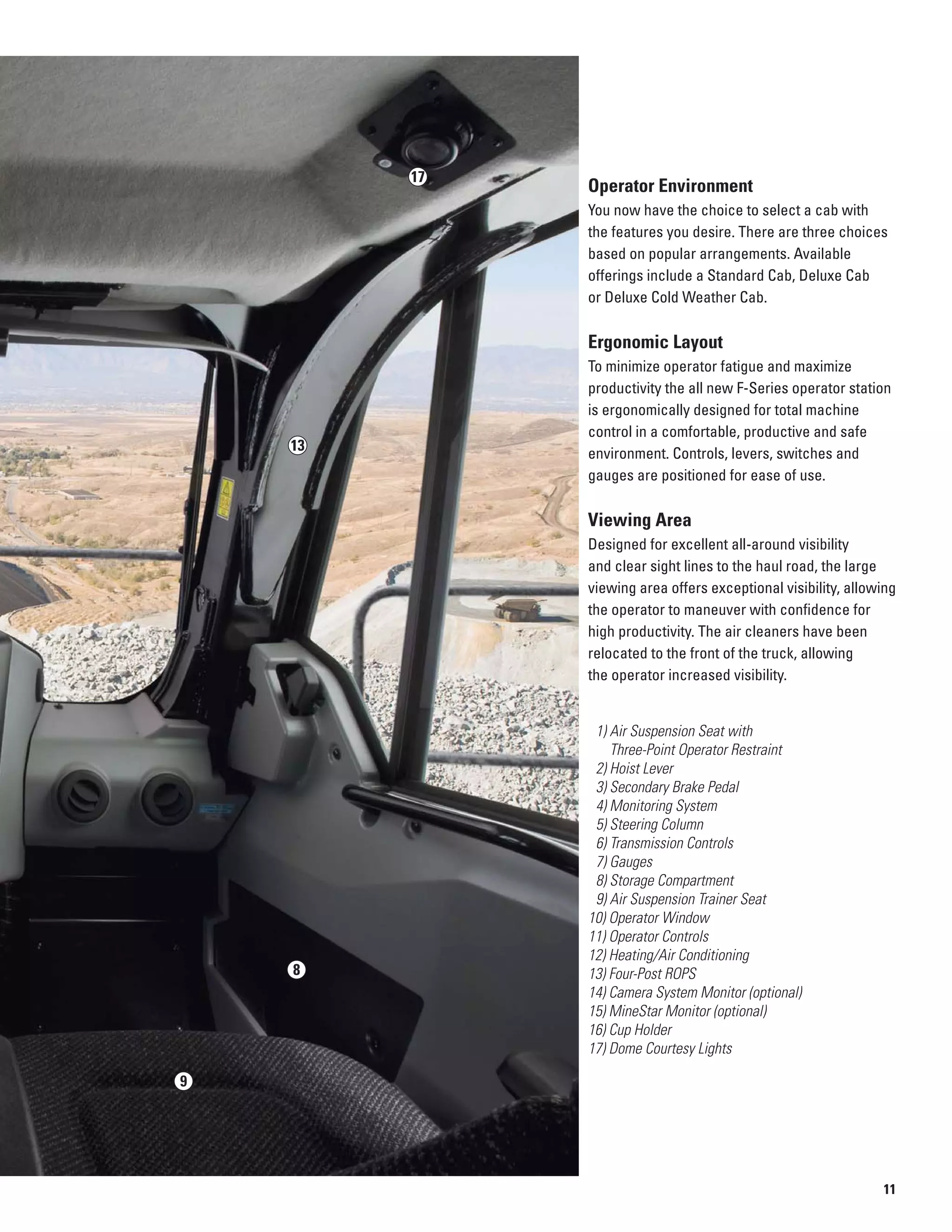 13
17
9
8
Operator Environment
You now have the choice to select a cab with
the features you desire. There are three choices
based on popular arrangements. Available
offerings include a Standard Cab, Deluxe Cab
or Deluxe Cold Weather Cab.
Ergonomic Layout
To minimize operator fatigue and maximize
productivity the all new F-Series operator station
is ergonomically designed for total machine
control in a comfortable, productive and safe
environment. Controls, levers, switches and
gauges are positioned for ease of use.
Viewing Area
Designed for excellent all-around visibility
and clear sight lines to the haul road, the large
viewing area offers exceptional visibility, allowing
the operator to maneuver with confidence for
high productivity. The air cleaners have been
relocated to the front of the truck, allowing
the operator increased visibility.
1) Air Suspension Seat with
Three-Point Operator Restraint

2) Hoist Lever

3) Secondary Brake Pedal

4) Monitoring System

5) Steering Column

6) Transmission Controls

7) Gauges

8) Storage Compartment

9) Air Suspension Trainer Seat

10) Operator Window
11) Operator Controls
12) Heating/Air Conditioning
13) Four-Post ROPS
14) Camera System Monitor (optional)
15) MineStar Monitor (optional)
16) Cup Holder
17) Dome Courtesy Lights
11
 